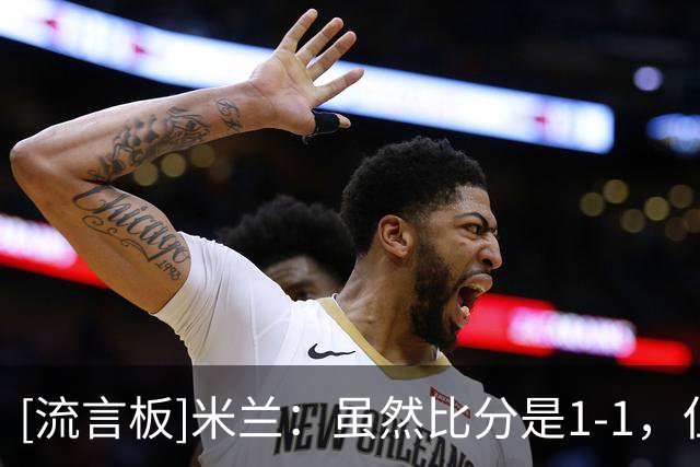 [流言板]米兰：虽然比分是1-1，但感觉像赢了4个；安杰尔是跟腱伤病